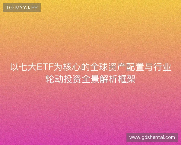 以七大ETF为核心的全球资产配置与行业轮动投资全景解析框架